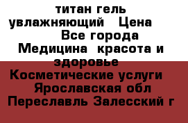 титан гель увлажняющий › Цена ­ 660 - Все города Медицина, красота и здоровье » Косметические услуги   . Ярославская обл.,Переславль-Залесский г.